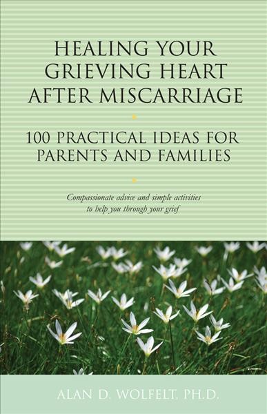 Healing your grieving heart after miscarriage: 100 practical ideas for parents and families/ Alan D. Wolfelt, PH.D.