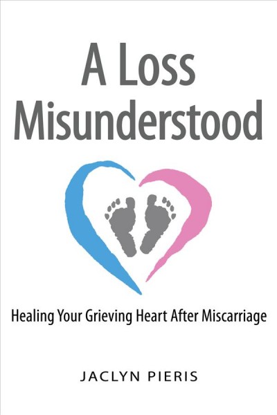 A loss misunderstood : healing your grieving heart after miscarriage / Jaclyn Pieris.