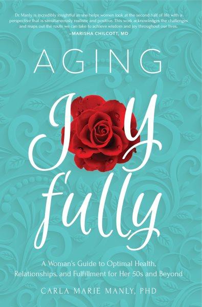 Aging joyfully : a woman's guide to optimal health, relationships, and fulfillment for her 50s and beyond / Carla Marie Manly, PhD.